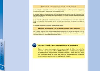 2º Momento: de realização e criação – plano de produção, realização

                                a) pré-produção ou preparação: é como um plano de produção, que reune tudo que precisa para preparar
                                os slides [texto, imagens ﬁxas, sonoras, audiovisuais, software];

                                b) digitação – é a hora de usar o software BrOfﬁce Impress [nem sempre os slides são preparados na or-
                                dem idealizada devido às diﬁculdades técnicas e imprevistos – os autores trabalham na seqüência possível
                                e depois reordenam];

                                c) pós-produção ou ﬁnalização: os slides são colocados em ordem, melhora-se o som, deﬁne-se a cor de
                                fundo ﬁnal, o layout do slide é retocado; veriﬁca-se a fonte, tamanho e cor, os marcadores, a transição dos
                                slides.

                                d) Gravação em arquivo, no Portfólio, na sua Pasta de Usuário.

                                         3º Momento: de apresentação – uso em atividade concreta de prática pedagógica

                                Use o material produzido como planejou e reﬂita sobre o que ocorreu, as reações das pessoas, o que po-
                                deria ter ﬁcado melhor, como aperfeiçoar e assim por diante. Use o correio eletrônico, o fórum e a lista de
                                discussão para a troca de idéias a respeito desse trabalho.
Introdução à Educação Digital




                                         ATIVIDADE DE PRÁTICA 1 > Plano de produção de apresentação

                                         Elabore um plano de produção de uma apresentação de slides (momento 1 e
                                         momento 2.a), usando o software BrOfﬁce Writer, que você já conhece. Utilize
                                         as referências das pesquisas nas unidades anteriores e nesta. Discuta o plano
                                         com o formador antes de iniciar sua produção propriamente dita. Guarde-o
                                         como arquivo no seu Portfólio, na sua Pasta de Usuário.




176
 