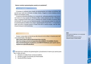 Vamos construir apresentações usando um assistente?

        [DESTAQUE]

       O Impress é o software para criação de apresentações com slides do BrOfﬁce). Ele
    permite que você crie e formate os slides, textos, imagens e outros detalhes (como
    efeitos de transição e som).
       O pacote de escritório BrOfﬁce é um conjunto de softwares gratuitos e que funcio-
    nam tanto em Linux quanto em Windows. Mas, muitas pessoas que têm o Windows,
    usam o programa Power Point, que é o software de criação de slides do pacote Ofﬁce
    da Microsoft. Por isso e por ser bastante popular, muitas pessoas acabam se referindo
    às apresentações de slides como sendo “apresentações Power Point”. O importante é
    saber que tanto o Impress quanto o Power Point têm a mesma função, mas têm dife-
    renças de layout e de ferramentas.




                                                                                             DICAS:
        [INDICAÇÃO]                                                                          Utilize seu plano de trabalho para criar a apresentação
                                                                                             no BR Ofﬁce Impress.
      Existem muitos sites na internet que dão dicas de como utilizar o Impress para criar
                                                                                             Assim ﬁca mais fácil aproveitar suas idéias e
    uma apresentação. Veja alguns:




                                                                                                                                                       Introdução à Educação Digital
                                                                                             rapidamente chegar ao resultado desejado.
      http://www.cultura.ufpa.br/dicas/open/imp-cria.htm
      http://tecnologia.uol.com.br/especiais/ultnot/2006/01/16/ult2888u135.jhtm
      http://janelasepinguins.wordpress.com/2007/07/02/dicas-para-quem-usa-o-
      impress-do-openofﬁcebrofﬁce/




1 Para abrirmos o software de apresentações o procedimento é mesmo que usamos para
abrir o editor de texto.
  1- Clicamos no botão Iniciar na barra de atalhos
  2- Escolha a opção Ferramentas de Produtividade
  3- Escolha BrOfﬁce Impress.

                                                                                                                                                       177
 