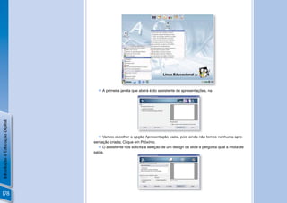  A primeira janela que abrirá é do assistente de apresentações, na
Introdução à Educação Digital




                                    Vamos escolher a opção Apresentação vazia, pois ainda não temos nenhuma apre-
                                sentação criada; Clique em Próximo.
                                    O assistente nos solicita a seleção de um design de slide e pergunta qual a mídia de
                                saída.




178
 