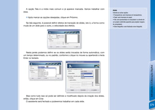 A opção Tela é a mídia mais comum e já aparece marcada. Vamos trabalhar com
                                                                                             DICAS:
essa.                                                                                        Entenda as outras opções:
                                                                                             • Transparência: será impressa em transparência;
   Após marcar as opções desejadas, clique em Próximo.                                      • Papel: será impressa em papel;
                                                                                             • Tela: será apresentada no computador ou através de
                                                                                             um projeto multimídia (aparelho para projetar imagens
  Na tela seguinte, é possível deﬁnir efeitos de transição de slides, isto é, a forma como
                                                                                             do computador).
muda de um slide para o outro, a velocidade dos efeitos.                                     • Slide fotográﬁco: será ﬁnalizado como fotograﬁa.




  Nesta janela podemos deﬁnir se os slides serão trocados de forma automática, com
um tempo determinado, ou no padrão, conforme o clique no mouse ou apertando a tecla
Enter no teclado.




                                                                                                                                                     Introdução à Educação Digital
   Mas como tudo isso só pode ser deﬁnido e modiﬁcado depois da criação dos slides,
então, clique em Criar.
   O assistente será fechado e poderemos trabalhar em cada slide.
                                                                                                                                                     179
 