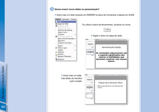 2   Vamos inserir novos slides na apresentação?

                                     Insira mais um slide clicando em INSERIR na barra de Comandos e depois em SLIDE



                                                                    Ou utilize a barra de ferramentas, clicando no ícone:




                                                                              Digite o texto do segundo slide
Introdução à Educação Digital




                                           Insira mais um slide,
                                          mas desta vez escolha
                                                    outro modelo




182
 
