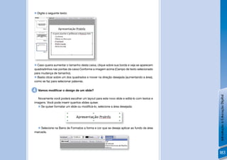  Digite o seguinte texto:




 Caso queira aumentar o tamanho desta caixa, clique sobre sua borda e veja se aparecem
quadradinhos nas pontas da caixa Conforme a imagem acima (Campo de texto selecionado
para mudança de tamanho).
 Basta clicar sobre um dos quadrados e mover na direção desejada (aumentando a área),
como se faz para selecionar palavras.


4   Vamos modiﬁcar o design de um slide?




                                                                                          Introdução à Educação Digital
  Novamente você poderá escolher um layout para este novo slide e editá-lo com textos e
imagens. Você pode inserir quantos slides quiser.
   Se quiser formatar um slide ou modiﬁcá-lo, selecione a área desejada:




   Selecione na Barra de Formatos a forma e cor que se deseja aplicar ao fundo da área
marcada.




                                                                                          183
 