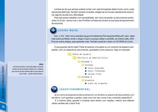 Lembre-se de que sempre poderá contar com o(a) formador(a) deste Curso como um(a)
                                                                                          parceiro(a) efetivo(a). Também poderá consultar colegas da turma para rapidamente solucio-
                                                                                          nar alguma dúvida e/ou diﬁculdade.
                                                                                             Para que possa trabalhar com tranqüilidade, sem risco de perder os documentos produ-
                                                                                          zidos no Curso, vamos criar o seu Portfólio na Pasta de Usuário (Local para armazenamento
                                                                                          de arquivos).


                                                                                                  [SAIBA MAIS]

                                                                                             Use o link: http://www.uberaba.mg.gov.br/websemec/formacao/portifolio.pdf para saber
                                                                                          mais sobre portfólios, lendo o artigo O que é e porque utilizar o portfolio, de Cedna Lellis, 2007.
                                                                                          Procure outros artigos, para aprender mais. Também pode ler o texto no CD-ROM do Curso.

                                                                                            O que guardar dentro dela? Pode armazenar uma pasta ou um conjunto de pastas e sub-
                                                                                          pastas, com os respectivos documentos, guardados como arquivos. Veja um exemplo:

                                                                                                                   Pasta de Usuário

                                                                                                                         Portfolio de Adelina Silva

                                                                                                                             Unidade 1
                                                                               DICAS:                                            síntese
                                  Na hora de escrever o nome das pastas e arquivos,
Introdução à Educação Digital




                                                                                                                                     texto digitado
                                 escolha nomes que tenham relação com o conteúdo,
                                para não ter que ﬁcar abrindo cada um para saber de                                                  texto formatado
                                             que se trata... e perder tempo precioso...                                              versao final
                                                                                                                             Unidade 2

                                                                                                                                 proposta
                                                                                                                                     plano de trabalho


                                                                                                   [QUESTIONAMENTOS]

                                                                                             Já viu como armazenamos documentos em um armário ou arquivo de documentos num
                                                                                          escritório, com gavetas e pastas, cada uma com seu nome e seu conteúdo especíﬁco?
                                                                                              É a mesma idéia, guardar e localizar seus textos com rapidez, mesmo que elabore
                                                                                          várias versões até o texto ﬁnal.
     18
 