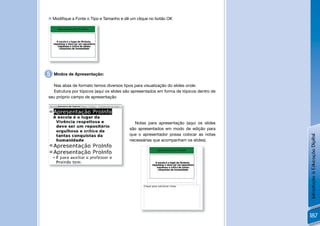  Modiﬁque a Fonte o Tipo e Tamanho e dê um clique no botão OK




5   Modos de Apresentação:

  Nas abas de formato temos diversos tipos para visualização do slides onde:
  Estrutura por tópicos (aqui os slides são apresentados em forma de tópicos dentro de
seu próprio campo de apresentação




                                           Notas para apresentação (aqui os slides
                                         são apresentados em modo de edição para
                                         que o apresentador possa colocar as notas




                                                                                         Introdução à Educação Digital
                                         necessárias que acompanham os slides).




                                                                                         187
 