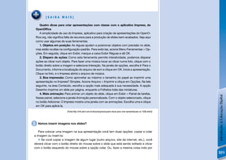 [SAIBA MAIS]

       Quatro dicas para criar apresentações com classe com o aplicativo Impress, do
    OpenOfﬁce
       A simplicidade de uso do Impress, aplicativo para criação de apresentações do OpenO-
    fﬁce.org, não signiﬁca falta de recursos para a produção de slides bem-acabados. Veja aqui
    como usar algumas de suas ferramentas.
       1. Objetos em posição: As réguas ajudam a posicionar objetos com precisão no slide,
    mas estão ocultas na conﬁguração-padrão. Para exibi-las, acione Menu Ferramentas > Op-
    ções. Em seguida, clique em Exibir, marque a caixa Exibir Réguas e dê OK.
       2. Disparo de ações: Como esta ferramenta permite interatividade, podemos disparar
    ações ao clicar num objeto. Para fazer uma música tocar ao clicar numa foto, clique com o
    botão direito sobre a imagem e selecione Interação. Na janela de opções, escolha Ir Para o
    Documento, informe a localização do arquivo de som e clique em OK. Inicie a apresentação.
    Clique na foto, e o Impress abrirá o arquivo de música.
       3. Boa impressão: Como aproveitar ao máximo o tamanho do papel ao imprimir uma
    apresentação no Impress? Simples. Acione Arquivo > Imprimir e clique em Opções. Na tela
    seguinte, na área Conteúdo, escolha a opção mais adequada à sua necessidade. A opção
    Desenho imprime um slide por página, enquanto a Folhetos trata das miniaturas.
       4. Mais animação: Para animar um objeto do slide, clique em Exibir > Painel de tarefas.




                                                                                                                                  Introdução à Educação Digital
    Nesse painel, selecione a janela Animação personalizada. Com o objeto selecionado, clique
    no botão Adicionar. O Impress mostra uma janela com as animações. Escolha uma e clique
    em OK para aplicá-la.
                            [Fonte:http://info.abril.com.br/dicas/arquivos/quatro-dicas-para-criar-apresentacoes-co-1098.shtml]




5    Vamos inserir imagens nos slides?

   Para colocar uma imagem na sua apresentação você tem duas opções: copiar e colar
a imagem ou inseri-la:
    Se você copiar a imagem de algum lugar (outro arquivo, site da internet, etc.), você
deverá clicar com o botão direito do mouse sobre o slide que está sendo editado e clicar
com o botão esquerdo do mouse sobre a opção colar. Ou, fazer a mesma coisa indo por
                                                                                                                                  189
 