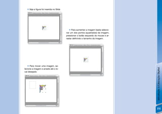  Veja a ﬁgura foi inserida no Slide




                                             Para aumentar a imagem basta selecio-
                                         nar um dos pontos (quadrados) da imagem,
                                         pressionar o botão esquerdo do mouse e ar-
                                         rastar deﬁnindo o tamanho da imagem.




    Para mover uma imagem, se-




                                                                                      Introdução à Educação Digital
lecione a imagem e arraste até o lo-
cal desejado:




                                                                                      191
 