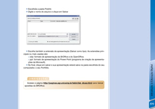  Escolhida a pasta ProInfo
   Digite o nome do arquivo e clique em Salvar




                                                            !


    Escolha também a extensão da apresentação (Salvar como tipo). As extensões prin-
cipais ou mais usadas são:
      odp: formato de apresentação do BrOfﬁce e do OpenOfﬁce.

      ppt: formato de apresentação do Power Point (programa de criação de apresenta-

     ções da Microsoft).
    No ﬁnal, clique em salvar e sua apresentação estará salva na pasta escolhida do seu




                                                                                           Introdução à Educação Digital
computador, o seu Portfólio.




     [INDICAÇÃO]
   Acesse a página http://paginas.agr.unicamp.br/labin/lab_dicas.html para baixar
 apostilas do BROfﬁce.




                                                                                           199
 