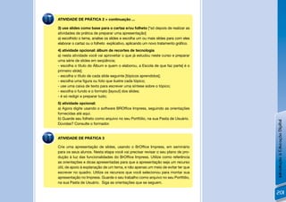 ATIVIDADE DE PRÁTICA 2 > continuação ...

3) use slides como base para o cartaz e/ou folheto [*só depois de realizar as
atividades de prática de preparar uma apresentação]
a) escolhido o tema, analise os slides e escolha um ou mais slides para com eles
elaborar o cartaz ou o folheto explicativo, aplicando um novo tratamento gráﬁco.
4) atividade opcional: álbum de recortes de tecnologia
a) nesta atividade você vai aproveitar o que já estudou neste curso e preparar
uma série de slides em seqüência;
- escolha o título do Álbum e quem o elaborou, a Escola de que faz parte[ é o
primeiro slide];
- escolha o título de cada slide seguinte [tópicos aprendidos];
- escolha uma ﬁgura ou foto que ilustre cada tópico;
- use uma caixa de texto para escrever uma síntese sobre o tópico;
- escolha o fundo e o formato [layout] dos slides;
- é só redigir e preparar tudo;
5) atividade opcional:
a) Agora digite usando o software BROfﬁce Impress, seguindo as orientações
fornecidas até aqui.
b) Guarde seu folheto como arquivo no seu Portfólio, na sua Pasta de Usuário.




                                                                                   Introdução à Educação Digital
Dúvidas? Consulte o formador.


ATIVIDADE DE PRÁTICA 3

Crie uma apresentação de slides, usando o BrOfﬁce Impress, em seminário
para os seus alunos. Nesta etapa você vai precisar revisar o seu plano de pro-
dução à luz das funcionalidades do BrOfﬁce Impress. Utilize como referência
as orientações e dicas apresentadas para que a apresentação seja um recurso
útil, de apoio à explanação de um tema, e não apenas um meio de evitar ter que
escrever no quadro. Utilize os recursos que você selecionou para montar sua
apresentação no Impress. Guarde o seu trabalho como arquivo no seu Portfólio,
na sua Pasta de Usuário. Siga as orientações que se seguem.

                                                                                   201
 