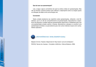 Que tal usar sua apresentação?

                                   Leia, a seguir, alguns comentários de quem já utilizou slides em apresentações. Mas
                                não se intimide: é preciso praticar para melhorar o desempenho tanto na criação quanto
                                na utilização de slides numa comunicação oral.

                                  Concluindo

                                   Nesta unidade ampliamos seu repertório sobre apresentações, utilizando o site Sli-
                                deshare, que é um site de compartilhamento de apresentações. Aproveitamos a experi-
                                ência de pesquisar e analisar algumas apresentações disponíveis no Slideshare para criar
                                uma apresentação simples usando o Impress. Aprendemos a planejar e a construir uma
                                apresentação de slides e os aproveitamos para criar outros materiais visuais como cartaz,
                                folheto explicativo.




                                        [REFERÊNCIAS BIBLIOGRÁFICAS]
Introdução à Educação Digital




                                Babylon On-line. Tradutor. Disponível em http://www1.uol.com.br/babylon/.
                                ROCHA, Tarcizio da. Impress – Completo e Deﬁnitivo. Ciência Moderna. 2006.




202
 