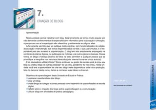 7.
               CRIAÇÃO DE BLOGS


  Apresentação

    Nesta unidade vamos trabalhar com blog. Esta ferramenta se tornou muito popular por
não demandar conhecimentos de especialista em informática para sua criação e utilização,
e porque seu uso e hospedagem são oferecidos gratuitamente em alguns sites.
    A ferramenta permite que se publique textos on-line, com funcionalidades de edição,
atualização e manutenção dos textos disponibilizados na rede, o que, para muitos, é o res-
ponsável pelo seu sucesso e popularização. O blog tem sido amplamente empregado na
condição de diários digitais, na publicação de notícias e de outros gêneros textuais. Dessa
forma, os blogs e fotologs (diários de fotos na web) permitem a qualquer pessoa que se
prontiﬁque a mergulhar nos recursos oferecidos pela Internet tornar-se um(a) autor(a).
    E os educadores utilizam blogs? Como professor ou gestor de escolas você já criou seu
blog ou visitou blogs de outras pessoas? Se já criou, parabéns! Se não criou, nesta uni-




                                                                                                                               Introdução à Educação Digital
dade você terá a oportunidade de criar seu blog e nele disponibilizar toda a sua produção,
feita no decorrer deste curso, dando a conhecer suas idéias na Internet.

  Objetivos de aprendizagem desta Unidade de Estudo e Prática:
   conhecer características dos blogs;
   criar um blog;                                                                            [REFLEXÃO]
   visitar blogs de colegas e outras pessoas como repertório de possibilidades de escrita
    digital;                                                                                  Você já escreveu em um diário?

   reﬂetir sobre o impacto dos blogs sobre a aprendizagem e a comunicação;
   utilizar blogs em atividades de prática pedagógica.




                                                                                                                               205
 