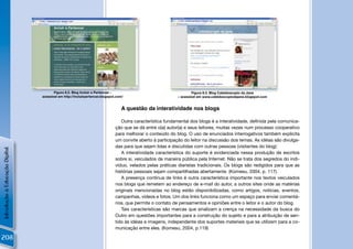 !                                                                         !
                                       Figura 8.2. Blog Incluir e Pertencer -                                      Figura 8.3. Blog Caleidoscopio da Jane
                                acessível em http://incluirpertencer.blogspot.com/                         – acessível em www.caleidoscopiodajane.blogspot.com


                                                                                A questão da interatividade nos blogs

                                                                                Outra característica fundamental dos blogs é a interatividade, deﬁnida pela comunica-
                                                                             ção que se dá entre o(a) autor(a) e seus leitores, muitas vezes num processo cooperativo
                                                                             para melhorar o conteúdo do blog. O uso de enunciados interrogativos também explicita
                                                                             um convite aberto à participação do leitor na discussão dos temas. As idéias são divulga-
                                                                             das para que sejam lidas e discutidas com outras pessoas (visitantes do blog):
Introdução à Educação Digital




                                                                                A interatividade característica do suporte é evidenciada nessa produção de escritos
                                                                             sobre si, veiculados de maneira pública pela Internet. Não se trata dos segredos do indi-
                                                                             víduo, velados pelas práticas diaristas tradicionais. Os blogs são redigidos para que as
                                                                             histórias pessoais sejam compartilhadas abertamente. (Komesu, 2004, p. 117).
                                                                                A presença contínua de links é outra característica importante nos textos veiculados
                                                                             nos blogs que remetem ao endereço de e-mail do autor, a outros sites onde as matérias
                                                                             originais mencionadas no blog estão disponibilizadas, como artigos, notícias, eventos,
                                                                             campanhas, vídeos e fotos. Um dos links funciona como um espaço para enviar comentá-
                                                                             rios, que permite o contato de pensamentos e opiniões entre o leitor e o autor do blog.
                                                                                Tais características são marcas que sinalizam a crença na necessidade da busca do
                                                                             Outro em questões importantes para a construção do sujeito e para a atribuição de sen-
                                                                             tido às idéias e imagens, independente dos suportes materiais que se utilizem para a co-
                                                                             municação entre eles. (Komesu, 2004, p.119)

208
 