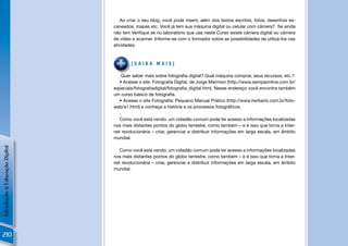 Ao criar o seu blog, você pode inserir, além dos textos escritos, fotos, desenhos es-
                                caneados, mapas etc. Você já tem sua máquina digital ou celular com câmera? Se ainda
                                não tem Veriﬁque se no laboratório que usa neste Curso existe câmera digital ou câmera
                                de vídeo e scanner. Informe-se com o formador sobre as possibilidades de utilizá-los nas
                                atividades.



                                        [SAIBA MAIS]

                                   Quer saber mais sobre fotograﬁa digital? Qual máquina comprar, seus recursos, etc.?
                                  • Acesse o site Fotograﬁa Digital, de Jorge Marmion (http://www.sampaonline.com.br/
                                especiais/fotograﬁadigital/fotograﬁa_digital.htm). Nesse endereço você encontra também
                                um curso básico de fotograﬁa.
                                  • Acesse o site Fotograﬁa: Pequeno Manual Prático (http://www.herbario.com.br/foto-
                                web/a1.html) e conheça a história e os processos fotográﬁcos.

                                   Como você está vendo, um cidadão comum pode ter acesso a informações localizadas
                                nos mais distantes pontos do globo terrestre, como também – e é isso que torna a Inter-
                                net revolucionária – criar, gerenciar e distribuir informações em larga escala, em âmbito
                                mundial.
Introdução à Educação Digital




                                   Como você está vendo, um cidadão comum pode ter acesso a informações localizadas
                                nos mais distantes pontos do globo terrestre, como também – e é isso que torna a Inter-
                                net revolucionária – criar, gerenciar e distribuir informações em larga escala, em âmbito
                                mundial.




210
 