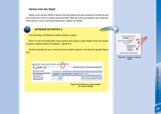 Vamos criar seu blog?

   Neste curso vamos utilizar o serviço de blog disponível para usuários do Gmail, já que
sua conta de e-mail foi criada nesse provedor. Mas há outros provedores que oferecem
esse serviço e que você pode pesquisar e utilizar se desejar.



         [ATIVIDADE DE PRÁTICA 1]

  Crie seu blog, orientando-se pelos passos a seguir:                                           !

   Entre no site do Gmail (http://www.gmail.com) e faça o login (digite nome de usuário
e senha e depois clique em acessar – ﬁgura 8.4).

   Na tela principal do seu e-mail procure na parte superior uma lista de opções (ﬁgura
8.5):

                                                                                                    Figura 8.4 – Acesso à conta do
                                                                                                                 Gmail




                                                                                                                                     Introdução à Educação Digital
                                                                                            !
                                                Figura 8.5. O Gmail é um serviço gratuito
                                                          de e-mail do Google.




                                                                                                                                     211
 