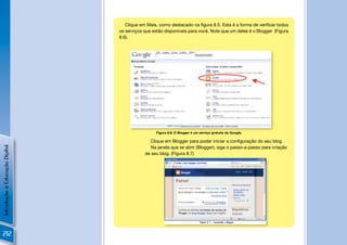 Clique em Mais, como destacado na ﬁgura 8.5. Esta é a forma de veriﬁcar todos
                                os serviços que estão disponíveis para você. Note que um deles é o Blogger (Figura
                                8.6).


                                     !




                                                  Figura 8.6: O Blogger é um serviço gratuito do Google.

                                               Clique em Blogger para poder iniciar a conﬁguração do seu blog.
Introdução à Educação Digital




                                               Na janela que se abrir (Blogger), siga o passo-a-passo para criação
                                            de seu blog. (Figura 8.7)




                                                                                                           !

212
 