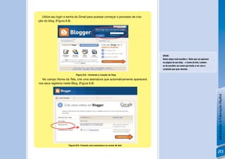 Utilize seu login e senha do Gmail para acessar começar o processo de cria-
ção do blog. (Figura 8.8)




                                                                                DICAS:
                                                                                Nesta etapa você escolhe o título que vai aparecer
                                                                                na página de seu blog - o nome de tela. Lembre-
                                                                                se de escolher um nome que tenha a ver com o
                                                                                conteúdo que quer abordar.
              !
                            Figura 8.8 – Iniciando a criação do blog

  No campo Nome da Tela, crie uma assinatura que automaticamente aparecerá
nos seus registros neste Blog. (Figura 8.9)




                                                                                                                                     Introdução à Educação Digital
         !            Figura 8.9– Criando uma assinatura ou nome de tela


                                                                                                                                     213
 