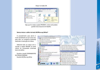 Clique no botão OK




               Veja que foi criada a pasta PROINFO, onde você poderá
                          guardar seus arquivos de trabalho.



  Vamos iniciar o editor de texto BrOfﬁce.org Writer?

   O procedimento para abrí-lo é
muito semelhante ao que você usou
para abrir um programa [software]
destinado à execução de vídeos.




                                                                       Introdução à Educação Digital
   Selecione (dar um clique com o
mouse) a opção INICIAR na parte
inferior do computador (chamada
barra de atalho):

  Escolha a opção FERRAMENTAS
DE PRODUTIVIDADE
  Escolha BrOffce.org Writer




                                                                           21
 
