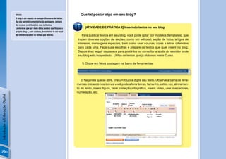 DICAS:                                                   Que tal postar algo em seu blog?
                                O blog é um espaço de compartilhamento de idéias.
                                Ao não permitir comentários às postagens, deixará
                                de receber contribuições dos visitantes.
                                Lembre-se que por meio delas poderá aperfeiçoar o           [ATIVIDADE DE PRÁTICA 2] Inserindo textos no seu blog
                                próprio blog e, com cuidado, transformá-lo em local
                                de referência sobre os temas que aborda.                 Para publicar textos em seu blog, você pode optar por modelos [templates], que
                                                                                      trazem diversas opções de seções, como um editorial, seção de fotos, artigos de
                                                                                      interesse, mensagens especiais, bem como usar colunas, cores e letras diferentes
                                                                                      para cada uma. Faça suas escolhas e prepare os textos que quer inserir no blog.
                                                                                      Depois é só seguir os passos para postá-los ou consultar a ajuda do servidor onde
                                                                                      seu blog está hospedado. Utilize os textos que já elaborou neste Curso.

                                                                                         1) Clique em Nova postagem na barra de ferramentas:




                                                                                         2) Na janela que se abre, crie um título e digite seu texto. Observe a barra de ferra-
                                                                                      mentas: clicando nos ícones você pode alterar letras, tamanho, estilo, cor, alinhamen-
                                                                                      to do texto, inserir ﬁgura, fazer correção ortográﬁca, inserir vídeo, usar marcadores,
                                                                                      numeração, etc.
Introdução à Educação Digital




                                                                                                                                                                         !


216
 
