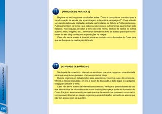 [ATIVIDADE DE PRÁTICA 3]

                                   Registre no seu blog suas conclusões sobre “Como o computador contribui para a
                                transformação da escola, da aprendizagem e da prática pedagógica?”. Essa reﬂexão
                                vem sendo elaborada, digitada e editada nas Unidades de Estudo e Prática anteriores.
                                Publique também os textos que elaborou sobre esse e outros temas que tenham sido
                                tratados. Não esqueça de citar a fonte de onde retirou trechos de textos de outros
                                autores, fotos, imagens, etc., fornecendo também os links de acesso para que os visi-
                                tantes do seu blog conheçam as produções na íntegra.
                                   Caso não tenha acesso à Internet, entre em contato com o formador do Curso para
                                que ele lhe ajude na realização da tarefa.




                                       [ATIVIDADE DE PRÁTICA 4]
Introdução à Educação Digital




                                   Se dispõe de conexão à Internet na escola em que atua, organize uma atividade
                                para que seus alunos possam criar seus próprios blogs.
                                   Depois, organize um debate sobre essa experiência. Incentive o uso do correio ele-
                                trônico, a lista de discussão on-line, o fórum de discussão, o bate-papo e os próprios
                                blogs para debater o tema.
                                   Caso não tenha acesso à Internet na sua escola, veriﬁque a possibilidade de uso
                                dos laboratórios de informática de outras instituições e peça ajuda do formador do
                                Curso. Faça um levantamento para ver quantos de seus alunos possuem computador
                                com acesso à Internet em casa e organize grupos de trabalho, juntando os alunos que
                                não têm acesso com os que têm.




220
 