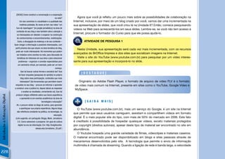 [DICAS] Como construir a conversação e a cooperação
                                                                                   na rede?      Agora que você já reﬂetiu um pouco mais sobre as possibilidades de colaboração na
                                       Um dos caminhos é a atualidade e a qualidade das       Internet, inclusive, por meio de um blog criado por você, vamos dar uma incrementada na
                                       matérias postadas. Às vezes se tem nas mãos “um        sua apresentação de slides, que você criou lá na Unidade 6? Então, comece pesquisando
                                   furo de reportagem” [no jargão jornalístico] na área de
                                                                                              vídeos na Web para acrescentá-los em seus slides. Lembre-se, se você não tem acesso à
                                   conteúdo de seu blog e isso também atrai a atenção e
                                    os interessados em debater e cooperar na construção
                                                                                              Internet, procure o formador do Curso para que ele possa ajudá-lo.
                                    de conhecimentos e encaminhamentos, mobilizações.
                                     Outro, a divulgação do endereço e de seu conteúdo –      PES QUI SA    ATIVIDADE DE PESQUISA 1
                                fazer chegar a informação a possíveis interessados, com
                                  perﬁl próximo dos que atuam na área temática do blog,
                                                                                                Nesta Unidade, sua apresentação será cada vez mais incrementada, com os recursos
                                   pode ser muito interessante. Há momentos que podem
                                    ser tratados como eventos na rede, para discussão de
                                                                                              avançados do BrOfﬁce Impress e dos sites que socializam imagens na Internet.
                                    temáticas de interesse em sua área e para solucionar        Visite o site do YouTube (www.youtube.com.br) para pesquisar por um vídeo interes-
                                      problemas – organizar e convidar especialistas para     sante para sua apresentação e incorporá-lo no slide.
                                     um seminário virtual, por exemplo, pode ser um bom
                                                                                   começo.
                                         Que tal buscar outras formas e socializá-las? Que
                                      tal fazer enquetes [pesquisas de opinião] no próprio
                                                                                                           [DESTAQUE]
                                         blog sobre essa participação, conteúdos que mais
                                        interessam? [há ferramentas que permitem inserir           Originário do Adobe Flash Player, o formato de arquivo de vídeo FLV é o formato
                                  enquetes no seu blog – procure se informar e aprender         de vídeo mais comum na Internet, presente em sites como o YouTube, Google Vídeo e
                                 a construir uma e publicá-la; depois tabule as respostas
                                                                                                MySpace.
                                          e analise os resultados, comentando-os]. Que tal
                                   produzir artigos reﬂetindo sobre sua futura experiência
Introdução à Educação Digital




                                        e apresentá-la em eventos acadêmicos da área de
                                                                   tecnologias e educação?                  [SAIBA MAIS]
                                   Ah, e procure visitar os blogs de outros, para aprender
                                       a aperfeiçoar sua própria experiência. Alguns blogs       O YouTube (www.youtube.com.br), mais um serviço do Google, é um site na Internet
                                    são referência constante na política, na tecnologia, na
                                                                                              que permite que seus usuários carreguem, assistam e compartilhem vídeos em formato
                                                                                  educação.
                                  (Link sugerido, em português: Briggs, Mark. Jornalismo      digital. É o mais popular site do tipo, com mais de 50% do mercado em 2006. Este fato
                                     2.0. Como sobreviver e prosperar. Um guia de cultura     é creditado à possibilidade de hospedar quaisquer vídeos, exceto materiais protegidos
                                     digital na era da informação. Em: http://knightcenter.   por copyright (direitos autorais), apesar deste tipo de material ser encontrado no site em
                                                            utexas.edu/Jornalismo_20.pdf )    abundância.
                                                                                                 O Youtube hospeda uma grande variedade de ﬁlmes, videoclipes e materiais caseiros.
                                                                                              O material encontrado pode ser disponibilizado em blogs e sites pessoais através de
                                                                                              mecanismos desenvolvidos pelo site. A tecnologia que permite o envio de informação
                                                                                              multimídia é chamada de streaming. Quando a ligação de rede é banda larga, a velocidade

228
 