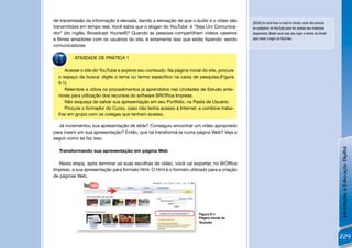 de transmissão da informação é elevada, dando a sensação de que o áudio e o vídeo são        [DICA] Se você tiver e-mail no Gmail, você não precisa
transmitidos em tempo real. Você sabia que o slogan do YouTube é “Seja Um Comunica-          se cadastrar no YouTube para ter acesso aos materiais
dor” (do inglês, Broadcast Yourself)? Quando as pessoas compartilham vídeos caseiros         disponíveis. Basta você usar seu login e senha do Gmail
e ﬁlmes amadores com os usuários do site, é extamente isso que estão fazendo: sendo          para fazer o login no YouTube.

comunicadores.

          ATIVIDADE DE PRÁTICA 1

      Acesse o site do YouTube e explore seu conteúdo. Na página inicial do site, procure
  o espaço de busca: digite o tema ou termo especíﬁco na caixa de pesquisa.(Figura
  9.1).
      Relembre e utilize os procedimentos já aprendidos nas Unidades de Estudo ante-
  riores para utilização dos recursos do software BROfﬁce Impress.
      Não esqueça de salvar sua apresentação em seu Portfólio, na Pasta de Usuário.
      Procure o formador do Curso, caso não tenha acesso à Internet, e combine traba-
  lhar em grupo com os colegas que tenham acesso.

  Já incrementou sua apresentação de slide? Conseguiu encontrar um vídeo apropriado
para inserir em sua apresentação? Então, que tal transformá-la numa página Web? Veja a
seguir como se faz isso.




                                                                                                                                                       Introdução à Educação Digital
  Transformando sua apresentação em página Web

   Nesta etapa, após terminar as suas escolhas de vídeo, você vai exportar, no BrOfﬁce
Impress, a sua apresentação para formato html. O html é o formato utilizado para a criação
de páginas Web.




                                                                       Figura 9.1:
                                                                       Página inicial do
                                                                       Youtube


          !
                                                                                                                                                       229
 