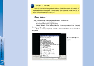 ATIVIDADE DE PRÁTICA 2

                                    Crie uma pasta especíﬁca para este trabalho, dentro da sua área de trabalho no
                                 BROfﬁce Impress, com o nome aula. Esta pasta será usada para salvar todos os ar-
                                 quivos exportados para o formato html.



                                  1 Passo-a-passo

                                    Abra a apresentação que você deseja salvar em formato HTML.
                                    • No menu Arquivo, escolha Exportar.
                                    • Deﬁna o local de gravação (pasta aula).
                                    • Depois deﬁna o Tipo de arquivo - escolha formato Documento HTML (Impress)
                                (.html;.htm) (ﬁgura 9.2)
                                    • Digite um nome de arquivo (o nome da sua apresentação) e, em seguida, clique
                                em Salvar.




                                                                                               Figura 9.2: O Menu Exportar
                                                                                               disponibiliza vários tipos de
Introdução à Educação Digital




                                                                                               arquivos.




                                                                                           !


230
 