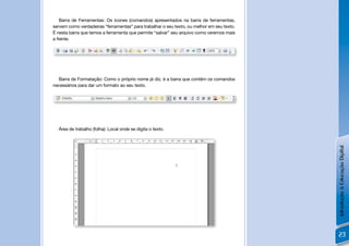 Barra de Ferramentas: Os ícones (comandos) apresentados na barra de ferramentas,
servem como verdadeiras “ferramentas” para trabalhar o seu texto, ou melhor em seu texto.
É nesta barra que temos a ferramenta que permite “salvar” seu arquivo como veremos mais
a frente.




  Barra de Formatação: Como o próprio nome já diz, é a barra que contém os comandos
necessários para dar um formato ao seu texto.




  Área de trabalho (folha): Local onde se digita o texto.




                                                                                            Introdução à Educação Digital
                                                                                            23
 