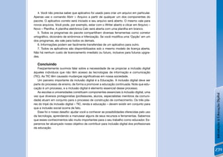 4. Você não precisa saber que aplicativo foi usado para criar um arquivo em particular.
Apenas use o comando Abrir > Arquivo a partir de qualquer um dos componentes do
pacote. O aplicativo correto será iniciado e seu arquivo será aberto. O mesmo vale para
novos arquivos. Você pode, por exemplo, estar com o Writer aberto e clicar em Arquivo –
Novo – Planilha. A planilha eletrônica Calc será aberta com uma planilha em branco.
   5. Todos os programas do pacote compartilham diversas ferramentas como corretor
ortográﬁco, dicionário de sinônimos e hifenização. Se você modiﬁca uma ‘Opção’ em um
dos programas, ela vale para todos os demais.
   6. Informações podem ser facilmente transferidas de um aplicativo para outro.
   7. Todos os aplicativos são disponibilizados sob o mesmo modelo de licença aberta.
Não há nenhum custo de licenciamento imediato ou futuro, inclusive para futuros upgra-
des.

  Concluindo
   Freqüentemente ouvimos falar sobre a necessidade de se propiciar a inclusão digital
àqueles indivíduos que não têm acesso às tecnologias de informação e comunicação
(TIC). As TIC têm causado mudanças signiﬁcativas em nossa sociedade.
   Um parceiro importante da inclusão digital é a Educação. A inclusão digital deve ser
parte do processo de ensino, de forma a promover a educação continuada. Note que edu-
cação é um processo, e a inclusão digital é elemento essencial desse processo.
   As escolas e universidades constituem componentes essenciais à inclusão digital, uma




                                                                                             Introdução à Educação Digital
vez que diversos protagonistas (professores, alunos, especialistas membros da comuni-
dade) atuam em conjunto para o processo de construção de conhecimento. Os três pila-
res do tripé da inclusão digital – TIC, renda e educação – devem existir em conjunto para
que a inclusão social ocorra de fato.
   Esse foi o nosso desaﬁo: ajudar você a conhecer as possibilidades oferecidas pelo uso
da tecnologia, aprendendo a manusear alguns de seus recursos e ferramentas. Sabemos
que esses conhecimentos são muito importantes para o seu trabalho como educador. Es-
peramos ter alcançado nosso objetivo de contribuir para inclusão digital dos proﬁssionais
da educação.




                                                                                             239
 