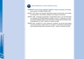 [REFERÊNCIAS BIBLIOGRÁFICAS]


                                RODRIGUES, Carmen Granja e BASTOS, Elizabeth R. Soares. Introdução à Informática.
                                   Rio de Janeiro: Fundação CECIERJ, 2007.
                                BARATO, 2007, Blogs e conversação. Blog Boteco Escola. Ensaios sobre uso de blogs
                                    em educação.Em: http://jarbas.wordpress.com/3-blogs-e-conversacao/
                                BARATO, 2008. Tecnologia é Imaginação. Considerações sobre o uso de ferramentas
                                    em educação [25-02-2008] Quaderns Digitals, número 51. Disponível em: http://
                                    www.quadernsdigitals.net/index.php?accionMenu=hemeroteca.VisualizaArticuloIU.
                                    visualiza&articulo_id=10457. Acesso em fevereiro de 2008.
                                BRIGGS, Mark. Jornalismo 2.0. Como sobreviver e prosperar. Um guia de cultura digital
                                    na era da informação. Knight Center for Journalism in the Americas. Disponível em
                                    http://knightcenter.utexas.edu/Jornalismo_20.pdf . Acesso em fevereiro de 2008.
Introdução à Educação Digital




240
 