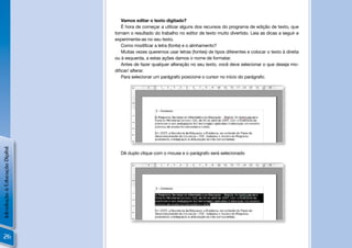 Vamos editar o texto digitado?
                                   É hora de começar a utilizar alguns dos recursos do programa de edição de texto, que
                                tornam o resultado do trabalho no editor de texto muito divertido. Leia as dicas a seguir e
                                experimente-as no seu texto.
                                   Como modiﬁcar a letra (fonte) e o alinhamento?
                                   Muitas vezes queremos usar letras (fontes) de tipos diferentes e colocar o texto à direita
                                ou à esquerda, a estas ações damos o nome de formatar.
                                   Antes de fazer qualquer alteração no seu texto, você deve selecionar o que deseja mo-
                                diﬁcar/ alterar.
                                   Para selecionar um parágrafo posicione o cursor no início do parágrafo:
Introdução à Educação Digital




                                  Dê duplo clique com o mouse e o parágrafo será selecionado




 26
 