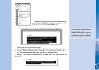 Para selecionar todo o texto de um documento, basta se-
                              lecionar o comando EDITAR na barra de comando e em se-
                              guida escolher a opção SELECIONAR TUDO.


                                                                                             Para selecionar apenas uma letra, uma palavra, uma
                                                                                             linha, um parágrafo, um sinal gráﬁco:
                                                                                             n posicione o cursor na primeira letra da palavra que
                                                                                             quer alterar e pressione o botão esquerdo do mouse, sem
                                                                                             soltar, percorrendo a palvra toda – ela também ﬁcará
                                                                                             toda marcada de preto, quer dizer, estará selecionada.




                                                                                                                                                       Introdução à Educação Digital
    O que posso alterar no texto selecionado?
    Uma vez digitado seu documento, será possível realizar diversas modiﬁcações no forma-
to, tais como modiﬁcar a letra (caractere), o tamanho, a cor, o alinhamento do texto, etc.
    Para modiﬁcar a letra (caractere) do seu texto, siga os seguintes passos:
    Selecione a letra, palavra, ou parágrafo que se deseja alterar (em nosso exemplo um
parágrafo).




                                                                                                                                                       27
 
