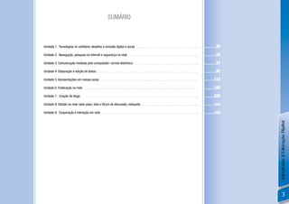 SUMÁRIO



Unidade 1: Tecnologias no cotidiano: desaﬁos à inclusão digital e social ..............................................................................                         05

Unidade 2: Navegação, pesquisa na internet e segurança na rede........................................................................................                          35

Unidade 3: Comunicação mediada pelo computador: correio eletrônico.................................................................................                             67

Unidade 4: Elaboração e edição de textos .............................................................................................................................          87

Unidade 5: Apresentações em nossas aulas ..........................................................................................................................            113

Unidade 6: Publicação na rede ..............................................................................................................................................   165

Unidade 7: Criação de blogs.................................................................................................................................................   205

Unidade 8: Debate na rede: bate-papo, lista e fórum de discussão, netiqueta........................................................................                            xxx

Unidade 9: Cooperação e interação em rede ........................................................................................................................             xxx




                                                                                                                                                                                     Introdução à Educação Digital
                                                                                                                                                                                             3
 