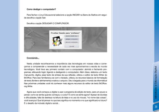 Como desligar o computador?

   Para fechar o Linux Educacional selecione a opção INICIAR na Barra de Atalhos em segui-
da escolha a opção Sair.

   Escolha a opção DESLIGAR O COMPUTADOR.




   Concluindo...

   Nesta unidade reconhecemos a importância das tecnologias em nossas vidas e come-
çamos a compreender a necessidade de cada vez mais aproximarmos a escola do mundo




                                                                                                 Introdução à Educação Digital
tecnológico. Você teve seu primeiro contato com o computador: abrindo e fechando pro-
gramas; efetuando login; ligando e desligando o computador. Além disso, elaborou um texto
manuscrito, digitou esse texto de síntese da sua reﬂexão, utilizou o editor de texto Writer do
BrOfﬁce. Para isso familiarizou-se com o teclado, utilizou os recursos básicos de formatação
de texto (fontes e alinhamento) e salvou o arquivo. Deu a largada para o mundo da informática!
Nas próximas unidades você irá conhecer mais alguns recursos do editor de texto BrOfﬁce.
org.Write.

   Agora que você começou a digitar e usar o programa de edição de texto, pare um pouco e
pense: como se sentia quando começou o curso? E como se sente agora? Apesar de dúvidas
e diﬁculdades, falta de destreza na leitura de telas e no uso do mouse, “no nome das coisas”,
você avançou! Que tal pensar no que isso signiﬁca no momento e no que signiﬁcará no futuro?
É o desaﬁo da inclusão digital e social...
                                                                                                     31
 