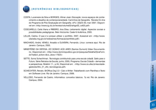 [REFERÊNCIAS BIBLIOGRÁFICAS]


COSTA, Lucemeire da Silva e BORGES, Vilmar José. Educação: novos espaços de conhe-
    cimento e desaﬁos da contemporaneidade. Caminhos de Geograﬁa. Revista On-line
    do Programa de Pós-Graduação em Geograﬁa. UFU. 2(3)23-30, mar/ 2001. Disponí-
    vel em <http://www.ig.ufu.br/revista/volume03/artigo03_vol03.pdf>
COSCARELLI, Carla Viana e RIBEIRO, Ana Elisa. Letramento digital. Aspectos sociais e
    possibilidades pedagógicas. Belo Horizonte: Ceale & Autêntica, 2005.
LELLIS, Cedna. O que é e porque utilizar o portfólio, 2007, Acessível em: <http://www.
     uberaba.mg.gov.br/websemec/formacao/portifolio.pdf>
MACHADO, André, VENEU, Aroaldo e OLIVEIRA, Fernando. Linux: comece aqui. Rio de
   Janeiro: Campus, 2005.
MINISTÉRIO DA DEFESA. DO SONHO AOS ARES (Santos Dumont) Vídeo Documentá-
     rio. Disponível em: <http://www.dominiopublico.gov.br/pesquisa/DetalheObraForm.
     do?select_action=&co_obra=17623>
SETTE, Sonia Schechtman. Tecnologia contribuindo para uma escola cidadã. Salto para o
    Futuro. Série Retratos da Escola, junho, 2005, Programa: Escola Cidadã – demandas
    e perspectivas. Boletim 11., p.34, Disponível em: <http://www.ce.ufes.br/escolade-




                                                                                         Introdução à Educação Digital
    gestores/Ativ_21_oﬁc_tecnologicas.pdf>
SCHECHTER, Renato. BrOfﬁce.Org 2.0 - Calc e Writer: Trabalhando com Planilhas e Texto
    em Software Livre. Rio de Janeiro: Campus, 2006.
VELLOSO, Fernando de Castro. Informática: conceitos básicos. 7a ed. Rio de Janeiro:
    Campus, 2004.




                                                                                         33
 