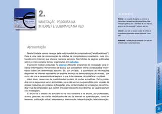 2.                                                                              [GLOSSÁRIO]

                                                                                               Website é um conjunto de páginas ou ambiente na

               NAVEGAÇÃO, PESQUISA NA                                                          internet que é ocupado com informações (texto, fotos,
                                                                                               animações gráﬁcas, sons e até vídeos) de uma empresa,
               INTERNET E SEGURANÇA NA RED                                                     governo, de uma pessoa etc. É o mesmo que site.

                                                                                               Internet é uma rede em escala mundial de milhões de
                                                                                               computadores conectados, também conhecida como
                                                                                               web.

                                                                                               Icewealsel – software livre de navegação, que roda em
                                                                                               ambiente Linux e Linux Educacional.

  Apresentação
   Nesta Unidade vamos navegar pela rede mundial de computadores [“world wide web”].
Essa é uma rede de comunicação de milhões de computadores conectados, mais con-
hecida como Internet, que oferece inúmeros serviços. São bilhões de páginas publicadas
sobre os mais variados temas, organizadas em websites.
   É possível realizar pesquisas na internet utilizando programas de navegação para lo-
calizar informações e ferramentas de busca, que possibilitam reﬁnar os resultados encon-




                                                                                                                                                       Introdução à Educação Digital
trados sobre um determinado assunto. Se, por um lado, a quantidade de informações
disponível na Internet representa um enorme avanço na democratização de acesso, por
outro, ela cria a necessidade de separar o que é de interesse, de qualidade, conﬁável.
   Além disso, nesse mar de possibilidades também há muitas armadilhas. Daí os cuida-
dos com a segurança serem primordiais, para não sermos surpreendidos com invasão de
nossas máquinas por pessoas indesejadas e/ou contaminadas por programas denomina-
dos vírus de computador, que podem provocar toda sorte de problemas ao usuário comum
e às instituições.
   E ainda há o desaﬁo de aproveitá-la na vida cotidiana e na escola, por professores,
alunos, gestores, em várias modalidades de uso da internet na aprendizagem, como te-
leacesso, publicação virtual, telepresença, teleconsulta, teleparticipação, telecolaboração.



                                                                                                                                                        35
 
