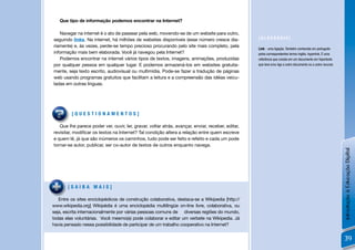 Que tipo de informação podemos encontrar na Internet?

   Navegar na internet é o ato de passear pela web, movendo-se de um website para outro,
seguindo links. Na internet, há milhões de websites disponíveis (esse número cresce dia-           [GLOSSÁRIO]
riamente) e, às vezes, perde-se tempo precioso procurando pelo site mais completo, pela
                                                                                                   Link - uma ligação. Também conhecida em português
informação mais bem elaborada. Você já navegou pela Internet?                                      pelos correspondentes termo inglês, hyperlink. É uma
   Podemos encontrar na internet vários tipos de textos, imagens, animações, produzidas            referência que consta em um documento em hipertexto
por qualquer pessoa em qualquer lugar. E podemos armazená-los em websites gratuita-                que leva e/ou liga a outro documento ou a outro recurso.
mente, seja texto escrito, audiovisual ou multimídia. Pode-se fazer a tradução de páginas
web usando programas gratuitos que facilitam a leitura e a compreensão das idéias veicu-
ladas em outras línguas.




         [QUESTIONAMENTOS]

   Que lhe parece poder ver, ouvir, ler, gravar, voltar atrás, avançar, enviar, receber, editar,
revisitar, modiﬁcar os textos na Internet? Tal condição altera a relação entre quem escreve
e quem lê, já que são inúmeros os caminhos, tudo pode ser feito e refeito e cada um pode
tornar-se autor, publicar, ser co-autor de textos de outros enquanto navega.




                                                                                                                                                              Introdução à Educação Digital
       [SAIBA MAIS]

   Entre os sites enciclopédicos de construção colaborativa, destaca-se a Wikipedia [http://
www.wikipedia.org] Wikipédia é uma enciclopédia multilíngüe on-line livre, colaborativa, ou
seja, escrita internacionalmente por várias pessoas comuns de diversas regiões do mundo,
todas elas voluntárias. Você mesmo(a) pode colaborar e editar um verbete na Wikipedia. Já
havia pensado nessa possibilidade de participar de um trabalho cooperativo na Internet?


                                                                                                                                                              39
 