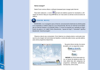 Vamos navegar?

                                   Neste Curso vamos utilizar o software Iceweasel para navegar pela Internet.

                                   Para tanto selecione o ícone       na barra de atalhos quando for necessária a utili-
                                zação da internet. Mas por enquanto vamos ver mais sobre os demais ícones da barra de
                                atalhos.


                                       [SAIBA MAIS]

                                    ICEWEASEL é um navegador para a Internet, exclusivamente destinado às distribuições
                                Linux baseadas no Debian (base do Linux Educacional). Ele traz as mesmas funcionalida-
                                des do Internet Explorer e do Mozilla Firefox. O nome foi proposto por oposição ao signi-
                                ﬁcado da palavra em inglês Firefox (literalmente, “raposa de fogo”): “Iceweasel” signiﬁca
                                literalmente “doninha de gelo”.



                                  Observe a tela do seu computador. Como falamos na unidade anterior, você pode notar
                                que há uma imagem de fundo (área de trabalho), e sobre ela estão ícones, que são atalhos
                                para vários programas disponíveis.
Introdução à Educação Digital




                                                                                      Na parte inferior da tela, há a barra
                                                                                   de atalho com os seguintes ícones:



                                                                                                   Onde:



                                                                                        INICIAR: Ao clicar sobre este íco-
                                                                                    ne, um grupo de opções se abre. Os
                                                                                    itens desta lista são categorias de
                                                                                    programas (softwares aplicativos),
                                                                                    de arquivos, entre outros.
40
 