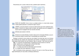 Percorrendo com o cursor a lista do menu, podemos abrir submenus.




      PASTA DO USUÁRIO: Como vimos na unidade anterior, é o local onde criamos
      nossas pastas pessoais ou acessamos algum arquivo.

      LIXEIRA: Local para preparar os arquivos selecionados para serem deletados (apa-
      gados). O fato de um arquivo estar na lixeira, não signiﬁca que já foi apagado. O   DICAS:
      arquivo para ser apagado deve ser excluído da lixeira.                              Uma habilidade fundamental pra trabalhar com o
                                                                                          computador é a de “ler a tela” com atenção - prestar
      Software para acesso à internet.                                                    atenção nas mensagens que nela aparecem quando se
                                                                                          clica alguma coisa; estar atento aos menus e submenus;




                                                                                                                                                     Introdução à Educação Digital
                                                                                          veriﬁcar o endereço digitado antes de pressionar o botão
      Símbolo de conexão Wireless. Existem redes sem ﬁo chamadas Wireless, que pro-       IR ou ATUALIZAR ou a tecla ENTER, pois um erro de
      porcionam acesso à internet sem a necessidade de conexão física.                    digitação pode levá-lo a um site diferente do desejado.

  Navegar na internet é como andar por uma cidade. Os nomes das ruas e os números
das residências das cidades são organizados para facilitar a localização dos endereços.
Cada página (site) também tem seu endereço. Veja um exemplo: http://www.mec.gov.br
  http – é o protocolo de identiﬁcação e transferência de documentos na internet;
  www – signiﬁca que o endereço está na World Wide Web;
  mec – é o domínio (nome registrado) do site;
  gov — é o código para sites de instituições governamentais;
  br – é o código para sites registrados no Brasil.
   OBS.: Os Estados Unidos organizaram a Internet. Por isso é o único País que não usa
sigla identiﬁcadora em seus sites e endereços eletrônicos.
                                                                                                                                                         41
 