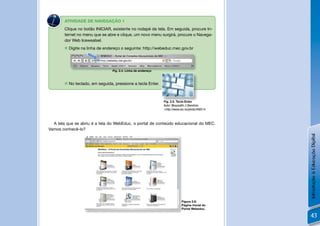 N
        ATIVIDADE DE NAVEGAÇÃO 1
        Clique no botão INICIAR, existente no rodapé da tela. Em seguida, procure In-
        ternet no menu que se abre e clique, um novo menu surgirá, procure o Navega-
        dor Web Icewealsel.
         Digite na linha de endereço o seguinte: http://webeduc.mec.gov.br




                                 Fig. 2.4. Linha de endereço



         No teclado, em seguida, pressione a tecla Enter.



                                                               Fig. 2.5. Tecla Enter
                                                               Autor: Musuvathi J Ubendran
                                                               <http://www.sxc.hu/photo/466514



  A tela que se abriu é a tela do WebEduc, o portal de conteúdo educacional do MEC.
Vamos conhecê-lo?




                                                                                                 Introdução à Educação Digital
                                                                            Figura 2.6:
                                                                            Página Inicial do
                                                                            Portal Webeduc.

                                                                                                 43
 
