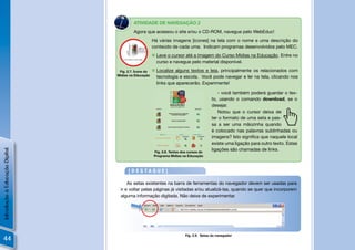 N
                                         ATIVIDADE DE NAVEGAÇÃO 2
                                         Agora que acessou o site e/ou o CD-ROM, navegue pelo WebEduc!
                                                      Há várias imagens [ícones] na tela com o nome e uma descrição do
                                                      conteúdo de cada uma. Indicam programas desenvolvidos pelo MEC.
                                                       Leve o cursor até a imagem do Curso Mídias na Educação. Entre no
                                                        curso e navegue pelo material disponível.

                                 Fig. 2.7. Ícone do    Localize alguns textos e leia, principalmente os relacionados com
                                Mídias na Educação      tecnologia e escola. Você pode navegar e ler na tela, clicando nos
                                                        links que aparecerão. Experimente!

                                                                                             - você também poderá guardar o tex-
                                                                                         to, usando o comando download, se o
                                                                                         desejar.
                                                                                             Notou que o cursor deixa de
                                                                                         ter o formato de uma seta e pas-
                                                                                         sa a ser uma mãozinha quando
                                                                                         é colocado nas palavras sublinhadas ou
                                                                                         imagens? Isto signiﬁca que naquele local
                                                                                         existe uma ligação para outro texto. Estas
                                                                                         ligações são chamadas de links.
Introdução à Educação Digital




                                                       Fig. 2.8. Textos dos cursos do
                                                       Programa Mídias na Educação



                                      [DESTAQUE]

                                      As setas existentes na barra de ferramentas do navegador devem ser usadas para
                                  ir e voltar pelas páginas já visitadas e/ou atualizá-las, quando se quer que incorporem
                                  alguma informação digitada. Não deixe de experimentar.




                                                                          Fig. 2.9. Setas do navegador
44
 