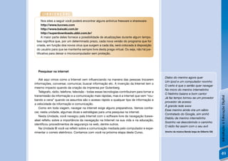 [INDICAÇÃO]
    Nos sites a seguir você poderá encontrar alguns antivírus freeware e shareware:
    http://www.tucows.com
    http://www.baixaki.com.br
    http://superdownloads.ubbi.com.br/
    A maior parte deles fornece a possibilidade de atualizações durante algum tempo.
 Isso signiﬁca que, por um determinado prazo, cada nova versão do programa que for
 criada, em função dos novos vírus que surgem a cada dia, será colocada à disposição
 do usuário para que se mantenha sempre livre desta praga virtual. Ou seja, não há jus-
 tiﬁcativa para deixar o microcomputador sem proteção.




  Pesquisar na internet

                                                                                                Diabo do menino agora quer
   Até aqui vimos como a Internet vem inﬂuenciando na maneira das pessoas trocarem
                                                                                                Um ipod e um computador novinho
informações, conversar, comunicar, buscar informação etc. A invenção da Internet tem o
                                                                                                O certo é que o sertão quer navegar
mesmo impacto quando da criação da imprensa por Gutenberg.
                                                                                                No micro do menino internetinho
   Telégrafo, rádio, telefone, televisão - todas essas tecnologias contribuíram para tornar a
                                                                                                O Netinho baiano e bom cantor
transmissão da informação e a comunicação mais rápidas, mas é a internet que vem “rou-




                                                                                                                                                 Introdução à Educação Digital
                                                                                                Já faz tempo tornou-se um provedor
bando a cena” quando os assuntos são o acesso rápido a qualquer tipo de informação e
                                                                                                provedor de acesso
a velocidade da informação e comunicação.
                                                                                                À grande rede www
   Como em toda viagem, navegar na internet exige alguns preparativos. Vamos conhe-
                                                                                                Esse menino ainda vira um sábio
cer, nesta unidade, algumas dicas e estratégias para uma pesquisa na internet.
                                                                                                Contratado do Google, sim sinhô
   Nesta Unidade, você navegou pela Internet com o software livre de navegação Icewe-
                                                                                                Diabliu de menino internetinho
alsel reﬂetiu sobre a importância da navegação na Internet na sua vida e na educação,
                                                                                                Sozinho vai descobrindo o caminho
identiﬁcou procedimentos de segurança na web, dentre outros.
                                                                                                O rádio fez assim com o seu avô
   Na Unidade III você vai reﬂetir sobre a comunicação mediada pelo computador e expe-
rimentar o correio eletrônico. Contamos com você na próxima etapa deste Curso.                  (trecho da música Banda larga de Gilberto Gil)




                                                                                                                                                 49
 