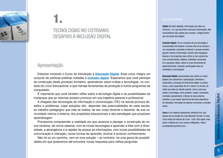 1.                                                                           [GLOSSÁRIO]

                                                                                           Digital [do latim digitale], informação que utiliza os

              TECNOLOGIAS NO COTIDIANO:                                                    números 1 e 0, que permitem inúmeras combinações. Nos
                                                                                           computadores são usados para compor o código binário,
              DESAFIOS À INCLUSÃO DIGITAL                                                  que usa esses dois dígitos.

                                                                                           Inclusão Digital. há um consenso de que tecnologia e
                                                                                           conectividade não bastam; é preciso não só ter acesso a
                                                                                           um computador conectado à Internet; é preciso também
                                                                                           garantir acesso à informação, domínio das linguagens
                                                                                           básicas e de programas para utilizá-lo com autonomia,
                                                                                           criar conhecimentos, elaborar conteúdos, comunicar-
                                                                                           se e expressar idéias; utilizá-lo como ferramenta de
  Apresentação                                                                             desenvolvimento, inovação, participação ativa na
                                                                                           sociedade e emancipação.

   Estamos iniciando o Curso de Introdução à Educação Digital. Esse curso integra um
                                                                                           Educação Digital: oportunidade para utilizar os meios
conjunto de políticas públicas voltadas à inclusão digital. Esperamos que você participe   digitais com autonomia e participação, individual e
da construção deste processo formativo, aprendendo sobre mídias e tecnologias, no con-     cooperativa; promoção do letramento digital na prática
texto do Linux Educacional, e que maneje ferramentas de produção e outros programas de     social,, como capacidade de ler e intervir no mundo, de
computador.                                                                                modo que cada um decide quando, como e para que

   É importante que você também reﬂita sobre a tecnologia digital e as possibilidades de   utilizar a tecnologia, como produtor, criador, compositor,




                                                                                                                                                        Introdução à Educação Digital
                                                                                           montador, apresentador e difusor de seus próprios
mudanças que as mesmas possam provocar em sua trajetória pessoal e proﬁssional.            produtos, o que requer domínio de técnicas especíﬁcas
   A chegada das tecnologias de informação e comunicação (TIC) na escola provoca de-       de interação e formação de saberes e promove a inclusão
saﬁos e problemas, cujas soluções vão depender das potencialidades de cada escola,         social.
do trabalho pedagógico que nela se realiza, de seu corpo docente e discente, de sua co-
                                                                                           Linux: é um sistema operacional, software livre, que
munidade interna e externa, dos propósitos educacionais e das estratégias que propiciam
                                                                                           nasceu de um projeto de Linus Benedict Torvald. O nome
aprendizagem.                                                                              Linux surgiu da mistura de Linus + Unix. Para saber mais
   Precisamos compreender a realidade em que atuamos e planejar a construção de no-        sobre a história do Linux acesse a Wikipedia <http://
vos cenários, de novos saberes, com as novas tecnologias e aprender a lidar com a diver-   pt.wikipedia.org/wiki/Linux>.
sidade, a abrangência e a rapidez de acesso às informações, com novas possibilidades de
comunicação e interação, novas formas de aprender, ensinar e produzir conhecimento.
   Não há só um caminho, nem só uma solução – ao contrário, há uma gama de possibili-
dades em que poderemos até encontrar novas respostas para velhas perguntas.


                                                                                                                                                                5
 