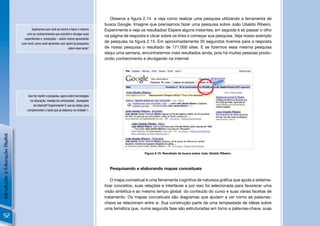 Observe a ﬁgura 2.14 e veja como realizar uma pesquisa utilizando a ferramenta de
                                                                                           busca Google. Imagine que precisamos fazer uma pesquisa sobre João Ubaldo Ribeiro.
                                       Esperamos que você se anime a fazer o mesmo         Experimente e veja os resultados! Espere alguns instantes; em seguida é só passar o olho
                                    com os conhecimentos que constrói e divulgar suas
                                                                                           na página de resposta e clicar sobre os links e começar sua pesquisa. Veja nosso exemplo
                                  experiências e produções – assim outros aprenderão
                                com você, como você aprendeu com quem já pesquisou
                                                                                           de pesquisa na ﬁgura 2.15. Em aproximadamente 35 segundos tivemos para a resposta
                                                                    sobre esse autor!      de nossa pesquisa o resultado de 171.000 sites. E se ﬁzermos essa mesma pesquisa
                                                                                           daqui uma semana, encontraremos mais resultados ainda, pois há muitas pessoas produ-
                                                                                           zindo conhecimento e divulgando na internet.




                                     Que tal repetir a pesquisa, agora sobre tecnologias
                                      na educação, manejo do computador, navegador
                                         de Internet? Experimente! E use as idéias para
                                    complementar o texto que já elaborou na Undade 1.
Introdução à Educação Digital




                                                                                                                Figura 2.15: Resultado de busca sobre João Ubaldo Ribeiro.




                                                                                             Pesquisando e elaborando mapas conceituais

                                                                                               O mapa conceitual é uma ferramenta cognitiva de natureza gráﬁca que ajuda a sistema-
                                                                                           tizar conceitos, suas relações e interfaces e por isso foi selecionada para favorecer uma
                                                                                           visão sintética e ao mesmo tempo global do conteúdo do curso e suas várias facetas de
                                                                                           tratamento. Os mapas conceituais são diagramas que ajudam a ver como as palavras-
                                                                                           chave se relacionam entre si. Sua construção parte de uma tempestade de idéias sobre
                                                                                           uma temática que, numa segunda fase são estruturadas em torno a palavras-chave, suas
  52
 