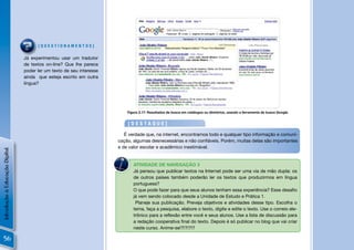 [QUESTIONAMENTOS]

                                Já experimentou usar um tradutor
                                de textos on-line? Que lhe parece
                                poder ler um texto de seu interesse
                                ainda que esteja escrito em outra
                                língua?




                                                                           Figura 2.17: Resultados de busca em catálogos ou diretórios, usando a ferramenta de busca Google.


                                                                           [DESTAQUE]

                                                                         É verdade que, na internet, encontramos todo e qualquer tipo informação e comuni-
                                                                      cação, algumas desnecessárias e não conﬁáveis. Porém, muitas delas são importantes
                                                                      e de valor escolar e acadêmico inestimável.
Introdução à Educação Digital




                                                                       N
                                                                              ATIVIDADE DE NAVEGAÇÃO 3
                                                                              Já pensou que publicar textos na Internet pode ser uma via de mão dupla: os
                                                                              de outros países também poderão ler os textos que produzirmos em língua
                                                                              portuguesa?
                                                                              O que pode fazer para que seus alunos tenham essa experiência? Esse desaﬁo
                                                                              já vem sendo colocado desde a Unidade de Estudo e Prática 1.
                                                                               Planeje sua publicação. Preveja objetivos e atividades desse tipo. Escolha o
                                                                              tema, faça a pesquisa, elabore o texto, digite e edite o texto. Use o correio ele-
                                                                              trônico para a reﬂexão entre você e seus alunos. Use a lista de discussão para
                                                                              a redação cooperativa ﬁnal do texto. Depois é só publicar no blog que vai criar
                                                                              neste curso. Anime-se!?!?!?!?

  56
 