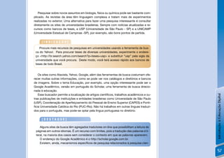 Pesquisar sobre novos assuntos em biologia, física ou química pode ser bastante com-
plicado. As revistas da área têm linguagem complexa e tratam mais de experimentos
realizadas no exterior. Uma alternativa para fazer uma pesquisa interessante é consultar
diretamente os sites de universidades brasileiras. Sempre com notícias atualizadas e re-
cursos como bancos de teses, a USP (Universidade de São Paulo - SP) e a UNICAMP
(Universidade Estadual de Campinas -SP), por exemplo, são bons pontos de partida.


     [INDICAÇÃO]
    Procure mais recursos de pesquisas em universidades usando a ferramenta de bus-
 ca do Yahoo!. Para procurar teses de diversas universidades, experimente o endere-
 ço <http://br.search.yahoo.com/search?p=teses+usp> e substituir “usp” pela sigla da
 universidade que você procura. Deste modo, você terá acesso rápido aos bancos de
 teses de todo Brasil.


    Os sites como Atavista, Yahoo, Google, além das ferramentas de busca costumam ofe-
recer muitas outras informações, como se pode ver nos catálogos e diretórios e bancos
de imagens. Sobre o tema Educação, por exemplo, uma opção interessante pode ser o
Google Acadêmico, versão em português do Scholar, uma ferramenta de busca direcio-
nada à educação.
    Esse buscador permite a localização de artigos cientíﬁcos, trabalhos acadêmicos e ou-




                                                                                            Introdução à Educação Digital
tras publicações de instituições e entidades brasileiras como Universidade de São Paulo
(USP), Coordenação de Aperfeiçoamento do Pessoal de Ensino Superior (CAPES) e Ponti-
fícia Universidade Católica do Rio (PUC-Rio). Não há trabalhos em outras línguas traduzi-
dos para o português, mas pode-se optar pela língua portuguesa no diretório.


     [DESTAQUE]

    Alguns sites de busca têm agregados tradutores on-line que possibilitam a leitura de
 páginas em outros idiomas. É um recurso com limites, pois a tradução das palavras é li-
 teral, na maioria dos casos sem considerar o contexto em que as palavras aparecem.
    O endereço do Google Acadêmico é o http://scholar.google.com.br.
    Existem, ainda, mecanismos especíﬁcos de pesquisa relacionados à pesquisa cien-

                                                                                             57
 