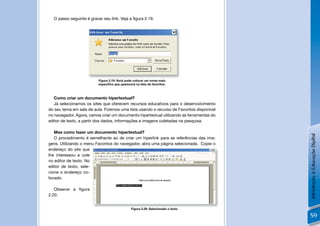 O passo seguinte é gravar seu link. Veja a ﬁgura 2.19.




                          Figura 2.19: Você pode colocar um nome mais
                          especíﬁco que aparecerá na lista de favoritos.



   Como criar um documento hipertextual?
   Já selecionamos os sites que oferecem recursos educativos para o desenvolvimento
do seu tema em sala de aula. Fizemos uma lista usando o recurso de Favoritos disponível
no navegador. Agora, vamos criar um documento hipertextual utilizando as ferramentas do
editor de texto, a partir dos dados, informações e imagens coletadas na pesquisa.

   Mas como fazer um documento hipertextual?




                                                                                          Introdução à Educação Digital
   O procedimento é semelhante ao de criar um hiperlink para as referências das ima-
gens. Utilizando o menu Favoritos do navegador, abra uma página selecionada. Copie o
endereço do site que
lhe interessou e cole
no editor de texto. No
editor de texto, sele-
cione o endereço co-
locado.

   Observe a ﬁgura
2.20.


                                                Figura 2.20: Selecionado o texto

                                                                                          59
 
