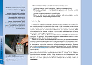 [GLOSSÁRIO]                   Objetivos de aprendizagem desta Unidade de Estudo e Prática:

                                   Mídia [do inglês media] designa os meios ou o conjunto
                                                                                                   Conceituar o que são mídias e tecnologias e a evolução desses conceitos;
                                    dos meios de comunicação: jornais, revistas, TV, rádio,
                                                                             cinema, etc.          Reﬂetir sobre a utilização e a importância de computadores e da internet na sua vida
                                                                                                    e na educação;
                                        Tecnologia é um termo que envolve o conhecimento           Conhecer alguns recursos básicos do computador;
                                técnico e cientíﬁco e as ferramentas, processos e materiais        Elaborar um texto contendo suas reﬂexões sobre sua visão de tecnologia na sua vida
                                        criados e ou utilizados a partir de tal conhecimento.
                                                                                                    e na formação de professores e gestores escolares.
                                            Dependendo do contexto, a tecnologia pode ser:
                                           ferramentas e máquinas que ajudam a resolver
                                                                                   problemas;
                                             técnicas, conhecimentos, métodos, materiais,        Introdução
                                  ferramentas, e processos usados para resolver problemas
                                               ou ao menos facilitar a solução dos mesmos;
                                                                                                   O homem vem evoluindo socialmente e utilizando recursos da natureza em benefício pró-
                                  método ou processo de construção e trabalho (tal como
                                a tecnologia de manufatura, a tecnologia de infra-estrutura     prio, transformando-os em ferramentas. Essas ajudam a criar “conjuntos de conhecimentos,
                                                                   ou a tecnologia espacial).   formas e técnicas de fazer as coisas, costumes e hábitos sociais, sistemas de comunicação
                                                                                                e crenças, transmitidas de geração em geração” (Kenski apud Fiorentini e Carneiro, 2000,
                                                                                                p.14), confundindo sua evolução social com o conhecimento, o aproveitamento dos recur-
                                                                                                sos naturais e as tecnologias de cada época.
                                                                                                   Olhe à sua volta: muitos dos objetos presentes em nossa vida cotidiana são ferramentas:
                                                                                                como livros, giz, apagador, papel, canetas, sabonetes, talheres, televisor, telefone, câmara
                                                                                                fotográﬁca, aparelhos de som, vídeos, computador.
Introdução à Educação Digital




                                                                                                   Vivemos em um cenário de constantes e aceleradas mudanças, provocadas pelos avan-
                                                                                                ços cientíﬁcos e tecnológicos e por transformações sociais e econômicas. Essas mudan-
                                                                                                ças revolucionam nossos modos de comunicação, de relacionamento com as pessoas,
                                                                                                os objetos e com o mundo ao nosso redor, encurtando distâncias, expandindo fronteiras,
                                                                                                num intenso intercâmbio de produtos e práticas socioculturais. Nesse contexto globalizado,
                                                                                                as novas mídias e tecnologias invadem nosso cotidiano e aceleram e aprofundam essas
                                                                                                transformações.
                                                                                                   Na sociedade contemporânea, pós-moderna, a tecnologia e, principalmente, a infor-
                                                                                                mática estão presentes em toda parte. Na hora de votar, por exemplo, a urna eletrônica
                                                                                                é um computador. Para sacar dinheiro, muitas vezes usamos um caixa automático. Nos
                                   Autor da foto: Vaughan Willis                                dois casos, apertamos botões, dando instruções que precisam ser cumpridas para que as
                                   Fig. 1: Na década de 1980, apareceram no Brasil os
                                   primeiros terminais bancários, iniciando assim a evolução    máquinas executem as ações desejadas. Que tal conhecer alguns recursos básicos do
                                   da automação bancária.                                       computador?
                                   <http://www.sxc.hu/photo/794351

         6
 