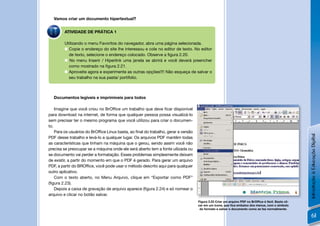 Vamos criar um documento hipertextual?


        ATIVIDADE DE PRÁTICA 1

        Utilizando o menu Favoritos do navegador, abra uma página selecionada.
         Copie o endereço do site lhe interessou e cole no editor de texto. No editor
          de texto, selecione o endereço colocado. Observe a ﬁgura 2.20.
         No menu Inserir / Hiperlink uma janela se abrirá e você deverá preencher
          como mostrado na ﬁgura 2.21.
         Aproveite agora e experimente as outras opções!!!! Não esqueça de salvar o
          seu trabalho na sua pasta/ portifolio.



  Documentos legíveis e imprimíveis para todos

    Imagine que você criou no BrOfﬁce um trabalho que deve ﬁcar disponível
para download na internet, de forma que qualquer pessoa possa visualizá-lo
sem precisar ter o mesmo programa que você utilizou para criar o documen-
to.
    Para os usuários do BrOfﬁce Linux basta, ao ﬁnal do trabalho, gerar a versão




                                                                                                                                                     Introdução à Educação Digital
PDF desse trabalho e levá-lo a qualquer lugar. Os arquivos PDF mantêm todas
as características que tinham na máquina que o gerou, sendo assim você não
precisa se preocupar se a máquina onde ele será aberto tem a fonte uilizada ou
se documento vai perder a formatação. Esses problemas simplesmente deixam
de existir, a partir do momento em que o PDF é gerado. Para gerar um arquivo
PDF, a partir do BROfﬁce, você pode usar o método descrito aqui para qualquer
outro aplicativo.
    Com o texto aberto, no Menu Arquivo, clique em “Exportar como PDF”
(ﬁgura 2.23).
    Depois a caixa de gravação de arquivo aparece (ﬁgura 2.24) e só nomear o
arquivo e clicar no botão salvar.
                                                                                   Figura 2.23 Criar um arquivo PDF no BrOfﬁce é fácil. Basta cli-
                                                                                   car em um ícone, que ﬁca embaixo dos menus, com o símbolo
                                                                                    do formato e salvar o documento como se faz normalmente.

                                                                                                                                                         61
 
