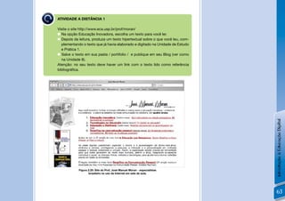 ATIVIDADE A DISTÂNCIA 1

Visite o site http://www.eca.usp.br/prof/moran/
 Na opção Educação Inovadora, escolha um texto para você ler.
 Depois da leitura, produza um texto hipertextual sobre o que você leu, com-
  plementando o texto que já havia elaborado e digitado na Unidade de Estudo
  e Prática 1.
 Salve o texto em sua pasta / portifolio / e publique em seu Blog (ver como
  na Unidade 8).
Atenção: no seu texto deve haver um link com o texto lido como referência
bibliográﬁca.




        Figura 2.25: Site do Prof. José Manuel Moran - especialistas brasileiro
                           no uso da Internet em sala de aula.




                                                                                  Introdução à Educação Digital
             Figura 2.25: Site do Prof. José Manuel Moran - especialistas
                    brasileiro no uso da Internet em sala de aula.




                                                                                  63
 