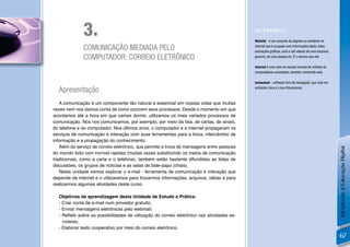 3.                                                                             [GLOSSÁRIO]

                                                                                             Website - é um conjunto de páginas ou ambiente na

              COMUNICAÇÃO MEDIADA PELO                                                       internet que é ocupado com informações (texto, fotos,
                                                                                             animações gráﬁcas, sons e até vídeos) de uma empresa,
              COMPUTADOR: CORREIO ELETRÔNICO                                                 governo, de uma pessoa etc. É o mesmo que site.

                                                                                             Internet é uma rede em escala mundial de milhões de
                                                                                             computadores conectados, também conhecida web.

                                                                                             Icewealsel – software livre de navegação, que roda em

  Apresentação                                                                               ambiente Linux e Linux Educacional.



   A comunicação é um componente tão natural e essencial em nossas vidas que muitas
vezes nem nos damos conta de como ocorrem seus processos. Desde o momento em que
acordamos até a hora em que vamos dormir, utilizamos os mais variados processos de
comunicação. Nós nos comunicamos, por exemplo, por meio da fala, de cartas, de sinais,
do telefone e do computador. Nos últimos anos, o computador e a internet propagaram os
serviços de comunicação e interação com suas ferramentas para a troca, intercâmbio de
informação e a propagação do conhecimento.
   Além do serviço de correio eletrônico, que permite a troca de mensagens entre pessoas




                                                                                                                                                     Introdução à Educação Digital
do mundo todo com incrível rapidez (muitas vezes substituindo os meios de comunicação
tradicionais, como a carta e o telefone), também estão bastante difundidas as listas de
discussões, os grupos de notícias e as salas de bate-papo (chats).
   Nesta unidade iremos explorar o e-mail - ferramenta de comunicação e interação que
depende da internet e o utilizaremos para trocarmos informações, arquivos, idéias e para
realizarmos algumas atividades deste curso.

  Objetivos de aprendizagem desta Unidade de Estudo e Prática:
  - Criar conta de e-mail num provedor gratuito;
  - Enviar mensagens eletrônicas pelo webmail;
  - Reﬂetir sobre as possibilidades de utilização do correio eletrônico nas atividades es-
    colares;
  - Elaborar texto cooperativo por meio do correio eletrônico.
                                                                                                                                                     67
 