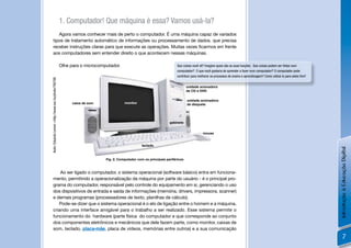 1. Computador! Que máquina é essa? Vamos usá-la?
            Agora vamos conhecer mais de perto o computador. É uma máquina capaz de variados
         tipos de tratamento automático de informações ou processamento de dados. que precisa
         receber instruções claras para que execute as operações. Muitas vezes ﬁcarmos em frente
         aos computadores sem entender direito o que acontecem nessas máquinas.

                                                       Olhe para o microcomputador.                                     Que coisas você vê? Imagine quais são as suas funções. Que coisas podem ser feitas num
                                                                                                                        computador? O que você gostaria de aprender a fazer num computador? O computador pode
                                                                                                                        contribuir para melhorar os processos de ensino e aprendizagem? Como utilizá-lo para estes ﬁns?
Autor: Eduardo Lemon <http://www.sxc.hu/photo/700768




                                                                                                                               unidade acionadora
                                                                                                                               de CD e DVD

                                                                                                                               unidade acionadora
                                                             caixa de som              monitor                                 de disquete




                                                                                                                   gabinete


                                                                                                                                           mouse


                                                                                                  teclado




                                                                                                                                                                                                                          Introdução à Educação Digital
                                                                            Fig. 2. Computador com os principais periféricos


             Ao ser ligado o computador, o sistema operacional (software básico) entra em funciona-
         mento, permitindo a operacionalização da máquina por parte do usuário - é o principal pro-
         grama do computador, responsável pelo controle do equipamento em si, gerenciando o uso
         dos dispositivos de entrada e saída de informações (memória, drivers, impressora, scanner)
         e demais programas (processadores de texto, planilhas de cálculo).
            Pode-se dizer que o sistema operacional é o elo de ligação entre o homem e a máquina,
         criando uma interface amigável para o trabalho a ser realizado. Esse sistema permite o
         funcionamento do hardware (parte física do computador e que corresponde ao conjunto
         dos componentes eletrônicos e mecânicos que dele fazem parte, como monitor, caixas de
         som, teclado, placa-mãe, placa de vídeos, memórias entre outros) e a sua comunicação
                                                                                                                                                                                                                                  7
 